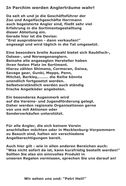 In Parchim werden Anglertrume wahr!  Da seit eh und je die Geschftsfhrer der  Zoo und Angelfachgeschfte Herrmann auch begeisterte Angler sind, fliet sehr viel  Erfahrung in die Sortimentsgestalltung  dieser Abteilung ein. Gerade hier ist die Devise:  Erst ausprobieren - dann verkaufen!  angesagt und wird tglich in die Tat umgesetzt.  Eine besonders breite Auswahl bietet sich Raubfisch-,  Ostsee-, und Norwegenanglern. Beinahe alle angesagten Hersteller haben  ihren festen Platz im Sortiment. Hierzu zhlen Shimano, Cormoran, Daiwa,  Savage gear, Gunki, Mepps, Penn,  Mitchel, Berkley,........ die Reihe knnte  unendlich fortgesetzt werden. Selbstverstndlich werden auch stndig  frische Angelkder angeboten.  Ein besonderes Augenmerk wird  auf die Vereins- und Jugendfrderung gelegt. Daher werden regionale Organisationen gerne  von uns mit Aktionen oder Sonderverkufen untersttzt.   Fr alle Angler, die sich keinem Verein  anschlieen mchten oder in Mecklenburg-Vorpommern zu Besuch sind, halten wir verschiedene  Angelberechtigungen bereit.  Auch hier gilt - wie in allen anderen Bereichen auch:  Was nicht sofort da ist, kann kurzfristig bestellt werden! Sollten Sie also ein sinnvolles Produkt in  unseren Regalen vermissen, sprechen Sie uns darauf an!  				    		Wir sehen uns und: Petri Heil!