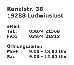 Kanalstr. 38 19288 Ludwigslust  eMail: 	 Tel.:		03874 21568 FAX:		03874 21818  Öffnungszeiten: Mo-Fr:	9.00 - 18.00 Uhr Sa:		9.00 - 12.00 Uhr