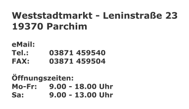Weststadtmarkt - Leninstraße 23 19370 Parchim  eMail: 	 Tel.:		03871 459540 FAX:		03871 459504  Öffnungszeiten: Mo-Fr:	9.00 - 18.00 Uhr Sa:		9.00 - 13.00 Uhr