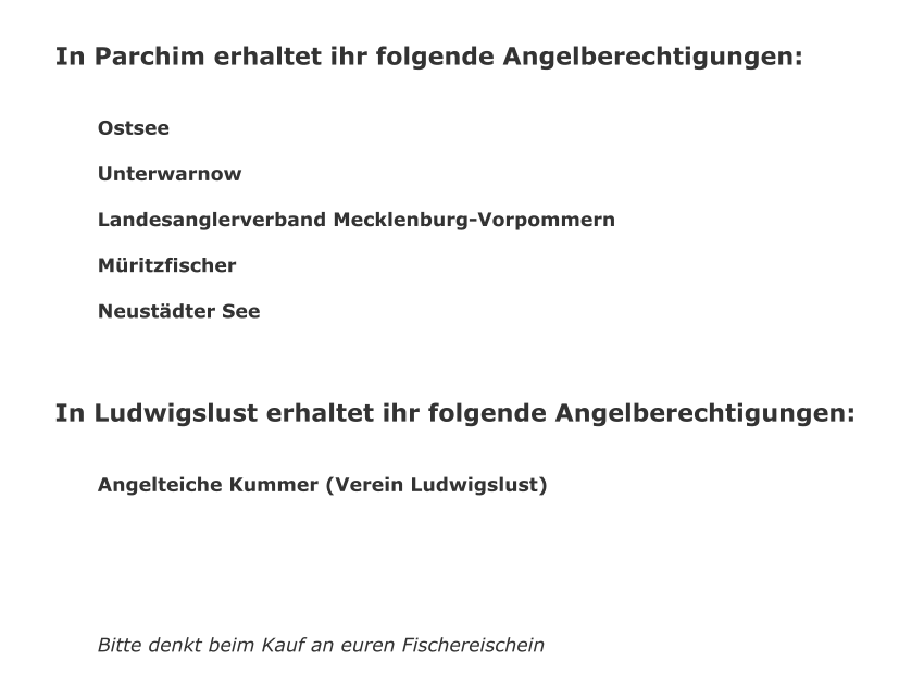 In Parchim erhaltet ihr folgende Angelberechtigungen:   Ostsee  Unterwarnow  Landesanglerverband Mecklenburg-Vorpommern  Mritzfischer  Neustdter See      In Ludwigslust erhaltet ihr folgende Angelberechtigungen:   Angelteiche Kummer (Verein Ludwigslust)       Bitte denkt beim Kauf an euren Fischereischein