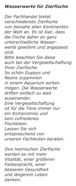 Wasserwerte fr Zierfische  Der Fachhandel bietet  verschiedenste Zierfische von beinahe allen Kontinenten der Welt an. Es ist klar, dass die Fische daher an ganz unterschiedliche Wasser- werte gewhnt und angepasst sind. Bitte beachten Sie diese auch bei der Vergesellschaftung Ihrer Zierfische. So schn Guppys und  Neons zusammen in einem Aquarium wirken mgen. Die Wasserwerte driften einfach zu weit auseinander. Eine Vergesellschaftung  ist fr die Tiere immer nur ein Kompromiss und  kein zufriedenes  Fischleben.  Lassen Sie sich  entspreschend von  unseren Fachleuten beraten.  Ihre heimischen Zierfische werden es mit mehr Vitalitt, einer greren Farbenpracht, einer besseren Gesundheit und lngerem Leben danken.