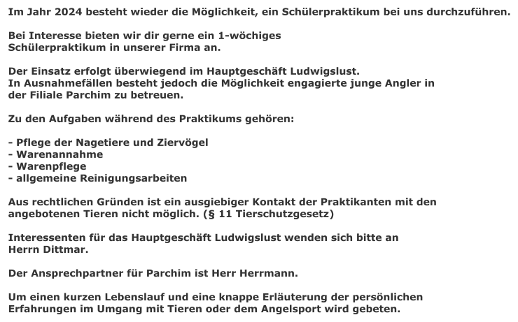 Im Jahr 2024 besteht wieder die Mglichkeit, ein Schlerpraktikum bei uns durchzufhren.  Bei Interesse bieten wir dir gerne ein 1-wchiges Schlerpraktikum in unserer Firma an.  Der Einsatz erfolgt berwiegend im Hauptgeschft Ludwigslust. In Ausnahmefllen besteht jedoch die Mglichkeit engagierte junge Angler in  der Filiale Parchim zu betreuen.  Zu den Aufgaben whrend des Praktikums gehren:  - Pflege der Nagetiere und Ziervgel - Warenannahme - Warenpflege - allgemeine Reinigungsarbeiten  Aus rechtlichen Grnden ist ein ausgiebiger Kontakt der Praktikanten mit den angebotenen Tieren nicht mglich. ( 11 Tierschutzgesetz)  Interessenten fr das Hauptgeschft Ludwigslust wenden sich bitte an Herrn Dittmar.  Der Ansprechpartner fr Parchim ist Herr Herrmann.  Um einen kurzen Lebenslauf und eine knappe Erluterung der persnlichen  Erfahrungen im Umgang mit Tieren oder dem Angelsport wird gebeten.