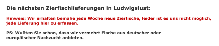 Die nchsten Zierfischlieferungen in Ludwigslust:  Hinweis: Wir erhalten beinahe jede Woche neue Zierfische, leider ist es uns nicht mglich,  jede Lieferung hier zu erfassen.  PS: Wuten Sie schon, dass wir vermehrt Fische aus deutscher oder europischer Nachzucht anbieten.