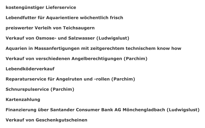 kostengnstiger Lieferservice  Lebendfutter fr Aquarientiere wchentlich frisch  preiswerter Verleih von Teichsaugern  Verkauf von Osmose- und Salzwasser (Ludwigslust)  Aquarien in Massanfertigungen mit zeitgerechtem technischem know how  Verkauf von verschiedenen Angelberechtigungen (Parchim)  Lebendkderverkauf  Reparaturservice fr Angelruten und -rollen (Parchim)  Schnurspulservice (Parchim)  Kartenzahlung  Finanzierung ber Santander Consumer Bank AG Mnchengladbach (Ludwigslust)  Verkauf von Geschenkgutscheinen