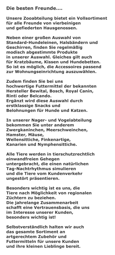 Die besten Freunde.  Unsere Zooabteilung bietet ein Vollsortiment  fr alle Freunde von vierbeinigen und gefiederten Hausgenossen.  Neben einer groen Auswahl von  Standard-Hundeleinen, Halsbndern und  Geschirren, finden Sie regelmig  modisch abgestimmte Produkte  in unserer Auswahl. Gleiches gilt auch  fr Kratzbume, Kissen und Hundebetten.  So ist es mglich, die Accessoires passend  zur Wohnungseinrichtung auszuwhlen.  Zudem finden Sie bei uns  hochwertige Futtermittel der bekannten  Hersteller Bewital, Bosch, Royal Canin,  Rinti oder Belcando. Ergnzt wird diese Auswahl durch  erstklassige Snacks und  Belohnungen fr Hunde und Katzen.  In unserer Nager- und Vogelabteilung  bekommen Sie unter anderem  Zwergkaninchen, Meerschweinchen,  Hamster, Muse,  Wellensittiche, Finkenartige,  Kanarien und Nymphensittiche.  Alle Tiere werden in tierschutzrechtlich  einwandfreien Gehegen untergebracht, die einen natrlichen  Tag-Nachtrhythmus simulieren und die Tiere vom Kundenverkehr  ungestrt prsentieren.  Besonders wichtig ist es uns, die  Tiere nach Mglichkeit von regionalen Zchtern zu beziehen.  Die jahrelange Zusammenarbeit  schafft eine Vertrauensbasis, die uns im Interesse unserer Kunden,  besonders wichtig ist!  Selbstverstndlich halten wir auch das gesamte Sortiment an  artgerechtem Zubehr und  Futtermitteln fr unsere Kunden  und ihre kleinen Lieblinge bereit.