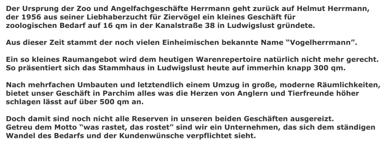 Der Ursprung der Zoo und Angelfachgeschfte Herrmann geht zurck auf Helmut Herrmann,  der 1956 aus seiner Liebhaberzucht fr Ziervgel ein kleines Geschft fr zoologischen Bedarf auf 16 qm in der Kanalstrae 38 in Ludwigslust grndete.  Aus dieser Zeit stammt der noch vielen Einheimischen bekannte Name Vogelherrmann.  Ein so kleines Raumangebot wird dem heutigen Warenrepertoire natrlich nicht mehr gerecht. So prsentiert sich das Stammhaus in Ludwigslust heute auf immerhin knapp 300 qm.  Nach mehrfachen Umbauten und letztendlich einem Umzug in groe, moderne Rumlichkeiten, bietet unser Geschft in Parchim alles was die Herzen von Anglern und Tierfreunde hher schlagen lsst auf ber 500 qm an.  Doch damit sind noch nicht alle Reserven in unseren beiden Geschften ausgereizt. Getreu dem Motto was rastet, das rostet sind wir ein Unternehmen, das sich dem stndigen  Wandel des Bedarfs und der Kundenwnsche verpflichtet sieht.