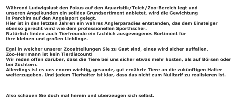 Whrend Ludwigslust den Fokus auf den Aquaristik/Teich/Zoo-Bereich legt und unseren Angelkunden ein solides Grundsortiment anbietet, wird die Gewichtung  in Parchim auf den Angelsport gelegt. Hier ist in den letzten Jahren ein wahres Anglerparadies entstanden, das dem Einsteiger ebenso gerecht wird wie dem professionellen Sportfischer. Natrlich finden auch Tierfreunde ein fachlich ausgewogenes Sortiment fr  ihre kleinen und groen Lieblinge.  Egal in welcher unserer Zooabteilungen Sie zu Gast sind, eines wird sicher auffallen. Zoo-Herrmann ist kein Tierdiscount! Wir reden offen darber, dass die Tiere bei uns sicher etwas mehr kosten, als auf Brsen oder bei Zchtern. Allerdings ist es uns enorm wichtig, gesunde, gut ernhrte Tiere an die zuknftigen Halter weiterzugeben. Und jedem Tierhalter ist klar, dass das nicht zum Nulltarif zu realisieren ist.    Also schauen Sie doch mal herein und berzeugen sich selbst.