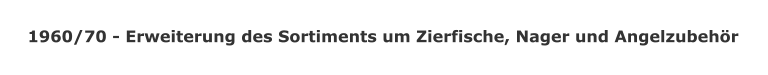 1960/70 - Erweiterung des Sortiments um Zierfische, Nager und Angelzubehr