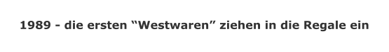 1989 - die ersten Westwaren ziehen in die Regale ein