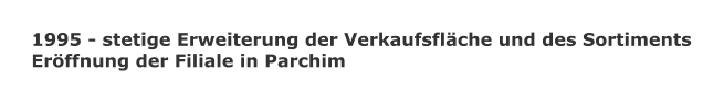 1995 - stetige Erweiterung der Verkaufsflche und des Sortiments Erffnung der Filiale in Parchim