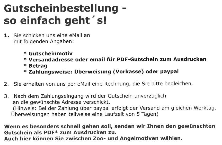 Gutscheinbestellung -  so einfach gehts!  1. 	Sie schicken uns eine eMail an 	 mit folgenden Angaben:  * Gutscheinmotiv  * Versandadresse oder email fr PDF-Gutschein zum Ausdrucken * Betrag * Zahlungsweise: berweisung (Vorkasse) oder paypal  2. 	Sie erhalten von uns per eMail eine Rechnung, die Sie bitte begleichen.  3. 	Nach dem Zahlungseingang wird der Gutschein unverzglich       an die gewnschte Adresse verschickt.      (Hinweis: Bei der Zahlung ber paypal erfolgt der Versand am gleichen Werktag.      berweisungen haben teilweise eine Laufzeit von 5 Tagen)  Wenn es besonders schnell gehen soll, senden wir Ihnen den gewnschten Gutschein als PDF* zum Ausdrucken zu. Auch hier knnen Sie zwischen Zoo- und Angelmotiven whlen.