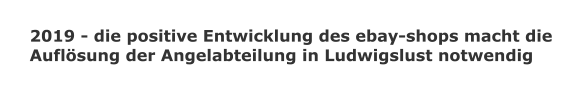 2019 - die positive Entwicklung des ebay-shops macht die  Auflösung der Angelabteilung in Ludwigslust notwendig