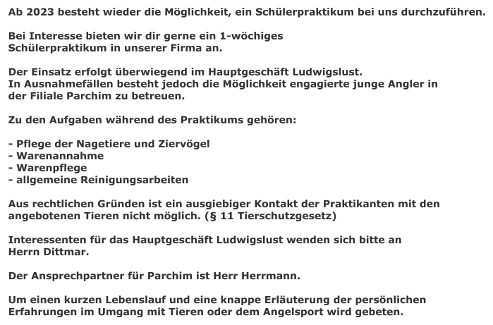 Ab 2023 besteht wieder die Mglichkeit, ein Schlerpraktikum bei uns durchzufhren.  Bei Interesse bieten wir dir gerne ein 1-wchiges Schlerpraktikum in unserer Firma an.  Der Einsatz erfolgt berwiegend im Hauptgeschft Ludwigslust. In Ausnahmefllen besteht jedoch die Mglichkeit engagierte junge Angler in  der Filiale Parchim zu betreuen.  Zu den Aufgaben whrend des Praktikums gehren:  - Pflege der Nagetiere und Ziervgel - Warenannahme - Warenpflege - allgemeine Reinigungsarbeiten  Aus rechtlichen Grnden ist ein ausgiebiger Kontakt der Praktikanten mit den angebotenen Tieren nicht mglich. ( 11 Tierschutzgesetz)  Interessenten fr das Hauptgeschft Ludwigslust wenden sich bitte an Herrn Dittmar.  Der Ansprechpartner fr Parchim ist Herr Herrmann.  Um einen kurzen Lebenslauf und eine knappe Erluterung der persnlichen  Erfahrungen im Umgang mit Tieren oder dem Angelsport wird gebeten.