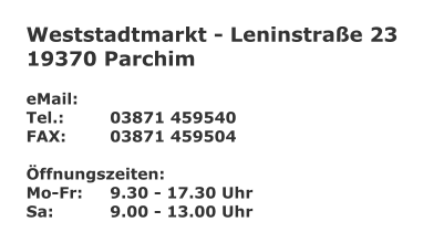 Weststadtmarkt - Leninstra�e 23 19370 Parchim  eMail: 	 Tel.:		03871 459540 FAX:		03871 459504  �ffnungszeiten: Mo-Fr:	9.30 - 17.30 Uhr Sa:		9.00 - 13.00 Uhr